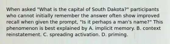 When asked "What is the capital of South Dakota?" participants who cannot initially remember the answer often show improved recall when given the prompt, "Is it perhaps a man's name?" This phenomenon is best explained by A. implicit memory. B. context reinstatement. C. spreading activation. D. priming.