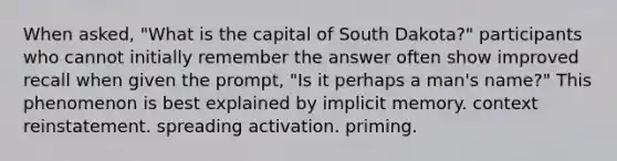 When asked, "What is the capital of South Dakota?" participants who cannot initially remember the answer often show improved recall when given the prompt, "Is it perhaps a man's name?" This phenomenon is best explained by implicit memory. context reinstatement. spreading activation. priming.