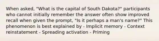 When asked, "What is the capital of South Dakota?" participants who cannot initially remember the answer often show improved recall when given the prompt, "Is it perhaps a man's name?" This phenomenon is best explained by - Implicit memory - Context reinstatement - Spreading activation - Priming