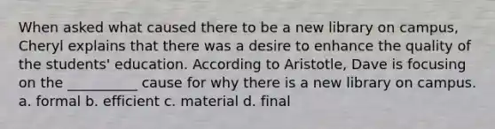 When asked what caused there to be a new library on campus, Cheryl explains that there was a desire to enhance the quality of the students' education. According to Aristotle, Dave is focusing on the __________ cause for why there is a new library on campus. a. formal b. efficient c. material d. final