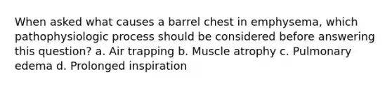 When asked what causes a barrel chest in emphysema, which pathophysiologic process should be considered before answering this question? a. Air trapping b. Muscle atrophy c. Pulmonary edema d. Prolonged inspiration