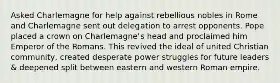 Asked Charlemagne for help against rebellious nobles in Rome and Charlemagne sent out delegation to arrest opponents. Pope placed a crown on Charlemagne's head and proclaimed him Emperor of the Romans. This revived the ideal of united Christian community, created desperate power struggles for future leaders & deepened split between eastern and western Roman empire.