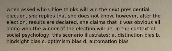 when asked who Chloe thinks will win the next presidential election, she replies that she does not know. however, after the election, results are declared, she claims that it was obvious all along who the winner of the election will be. in the context of social psychology, this scenario illustrates: a. distinction bias b. hindsight bias c. optimism bias d. automation bias