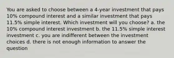 You are asked to choose between a 4-year investment that pays 10% compound interest and a similar investment that pays 11.5% simple interest. Which investment will you choose? a. the 10% compound interest investment b. the 11.5% simple interest investment c. you are indifferent between the investment choices d. there is not enough information to answer the question