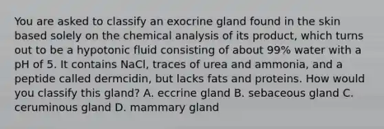 You are asked to classify an exocrine gland found in the skin based solely on the chemical analysis of its product, which turns out to be a hypotonic fluid consisting of about 99% water with a pH of 5. It contains NaCl, traces of urea and ammonia, and a peptide called dermcidin, but lacks fats and proteins. How would you classify this gland? A. eccrine gland B. sebaceous gland C. ceruminous gland D. mammary gland