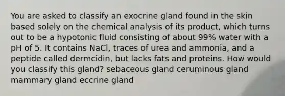 You are asked to classify an exocrine gland found in the skin based solely on the chemical analysis of its product, which turns out to be a hypotonic fluid consisting of about 99% water with a pH of 5. It contains NaCl, traces of urea and ammonia, and a peptide called dermcidin, but lacks fats and proteins. How would you classify this gland? sebaceous gland ceruminous gland mammary gland eccrine gland