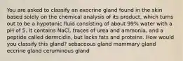 You are asked to classify an exocrine gland found in the skin based solely on the chemical analysis of its product, which turns out to be a hypotonic fluid consisting of about 99% water with a pH of 5. It contains NaCl, traces of urea and ammonia, and a peptide called dermcidin, but lacks fats and proteins. How would you classify this gland? sebaceous gland mammary gland eccrine gland ceruminous gland