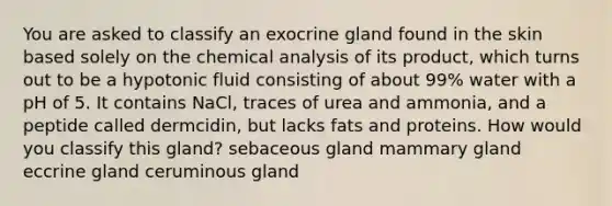 You are asked to classify an exocrine gland found in the skin based solely on the chemical analysis of its product, which turns out to be a hypotonic fluid consisting of about 99% water with a pH of 5. It contains NaCl, traces of urea and ammonia, and a peptide called dermcidin, but lacks fats and proteins. How would you classify this gland? sebaceous gland mammary gland eccrine gland ceruminous gland