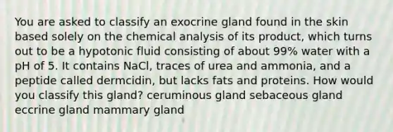 You are asked to classify an exocrine gland found in the skin based solely on the chemical analysis of its product, which turns out to be a hypotonic fluid consisting of about 99% water with a pH of 5. It contains NaCl, traces of urea and ammonia, and a peptide called dermcidin, but lacks fats and proteins. How would you classify this gland? ceruminous gland sebaceous gland eccrine gland mammary gland