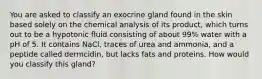 You are asked to classify an exocrine gland found in the skin based solely on the chemical analysis of its product, which turns out to be a hypotonic fluid consisting of about 99% water with a pH of 5. It contains NaCl, traces of urea and ammonia, and a peptide called dermcidin, but lacks fats and proteins. How would you classify this gland?