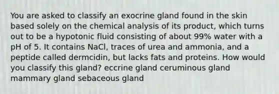 You are asked to classify an exocrine gland found in the skin based solely on the chemical analysis of its product, which turns out to be a hypotonic fluid consisting of about 99% water with a pH of 5. It contains NaCl, traces of urea and ammonia, and a peptide called dermcidin, but lacks fats and proteins. How would you classify this gland? eccrine gland ceruminous gland mammary gland sebaceous gland