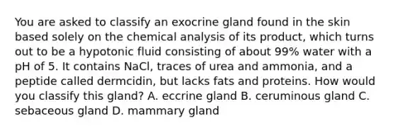 You are asked to classify an exocrine gland found in the skin based solely on the chemical analysis of its product, which turns out to be a hypotonic fluid consisting of about 99% water with a pH of 5. It contains NaCl, traces of urea and ammonia, and a peptide called dermcidin, but lacks fats and proteins. How would you classify this gland? A. eccrine gland B. ceruminous gland C. sebaceous gland D. mammary gland