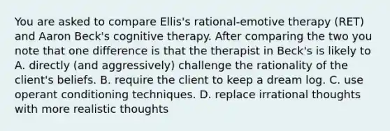 You are asked to compare Ellis's rational-emotive therapy (RET) and Aaron Beck's cognitive therapy. After comparing the two you note that one difference is that the therapist in Beck's is likely to A. directly (and aggressively) challenge the rationality of the client's beliefs. B. require the client to keep a dream log. C. use operant conditioning techniques. D. replace irrational thoughts with more realistic thoughts