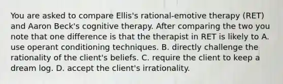 You are asked to compare Ellis's rational-emotive therapy (RET) and Aaron Beck's cognitive therapy. After comparing the two you note that one difference is that the therapist in RET is likely to A. use operant conditioning techniques. B. directly challenge the rationality of the client's beliefs. C. require the client to keep a dream log. D. accept the client's irrationality.