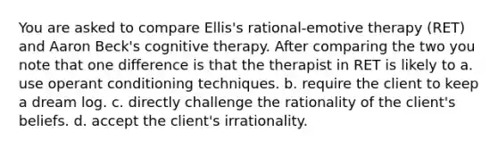 You are asked to compare Ellis's rational-emotive therapy (RET) and Aaron Beck's cognitive therapy. After comparing the two you note that one difference is that the therapist in RET is likely to a. use operant conditioning techniques. b. require the client to keep a dream log. c. directly challenge the rationality of the client's beliefs. d. accept the client's irrationality.