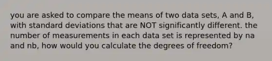 you are asked to compare the means of two data sets, A and B, with standard deviations that are NOT significantly different. the number of measurements in each data set is represented by na and nb, how would you calculate the degrees of freedom?