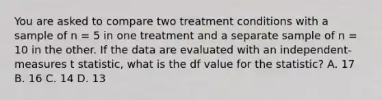 You are asked to compare two treatment conditions with a sample of n = 5 in one treatment and a separate sample of n = 10 in the other. If the data are evaluated with an independent-measures t statistic, what is the df value for the statistic? A. 17 B. 16 C. 14 D. 13