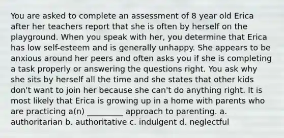 You are asked to complete an assessment of 8 year old Erica after her teachers report that she is often by herself on the playground. When you speak with her, you determine that Erica has low self-esteem and is generally unhappy. She appears to be anxious around her peers and often asks you if she is completing a task properly or answering the questions right. You ask why she sits by herself all the time and she states that other kids don't want to join her because she can't do anything right. It is most likely that Erica is growing up in a home with parents who are practicing a(n) _________ approach to parenting. a. authoritarian b. authoritative c. indulgent d. neglectful