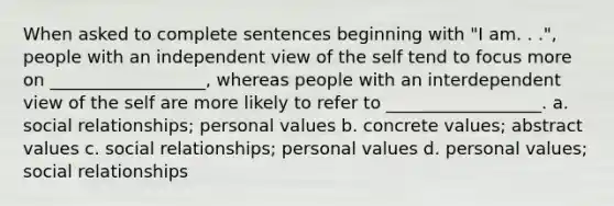 When asked to complete sentences beginning with "I am. . .", people with an independent view of the self tend to focus more on __________________, whereas people with an interdependent view of the self are more likely to refer to __________________. a. social relationships; personal values b. concrete values; abstract values c. social relationships; personal values d. personal values; social relationships