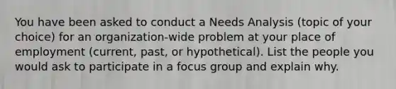 You have been asked to conduct a Needs Analysis (topic of your choice) for an organization-wide problem at your place of employment (current, past, or hypothetical). List the people you would ask to participate in a focus group and explain why.