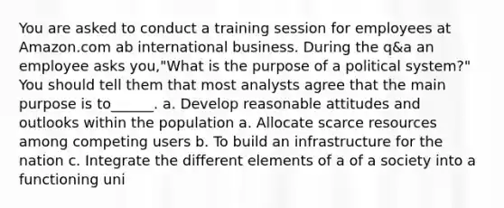 You are asked to conduct a training session for employees at Amazon.com ab international business. During the q&a an employee asks you,"What is the purpose of a political system?" You should tell them that most analysts agree that the main purpose is to______. a. Develop reasonable attitudes and outlooks within the population a. Allocate scarce resources among competing users b. To build an infrastructure for the nation c. Integrate the different elements of a of a society into a functioning uni