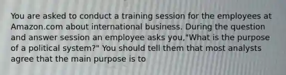 You are asked to conduct a training session for the employees at Amazon.com about international business. During the question and answer session an employee asks you,"What is the purpose of a political system?" You should tell them that most analysts agree that the main purpose is to