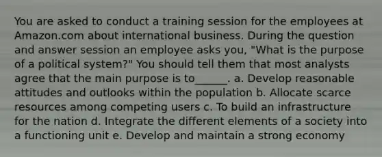 You are asked to conduct a training session for the employees at Amazon.com about international business. During the question and answer session an employee asks you, "What is the purpose of a political system?" You should tell them that most analysts agree that the main purpose is to______. a. Develop reasonable attitudes and outlooks within the population b. Allocate scarce resources among competing users c. To build an infrastructure for the nation d. Integrate the different elements of a society into a functioning unit e. Develop and maintain a strong economy