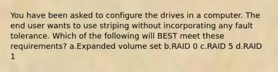 You have been asked to configure the drives in a computer. The end user wants to use striping without incorporating any fault tolerance. Which of the following will BEST meet these requirements? a.Expanded volume set b.RAID 0 c.RAID 5 d.RAID 1