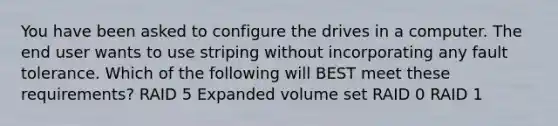 You have been asked to configure the drives in a computer. The end user wants to use striping without incorporating any fault tolerance. Which of the following will BEST meet these requirements? RAID 5 Expanded volume set RAID 0 RAID 1