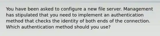 You have been asked to configure a new file server. Management has stipulated that you need to implement an authentication method that checks the identity of both ends of the connection. Which authentication method should you use?