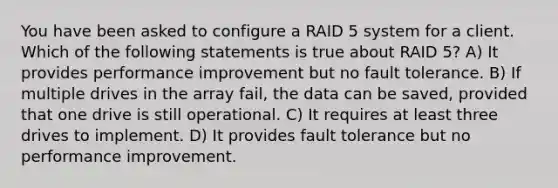 You have been asked to configure a RAID 5 system for a client. Which of the following statements is true about RAID 5? A) It provides performance improvement but no fault tolerance. B) If multiple drives in the array fail, the data can be saved, provided that one drive is still operational. C) It requires at least three drives to implement. D) It provides fault tolerance but no performance improvement.