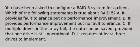 You have been asked to configure a RAID 5 system for a client. Which of the following statements is true about RAID 5? A. It provides fault tolerance but no performance improvement. B. It provides performance improvement but no fault tolerance. C. If multiple drives in the array fail, the data can be saved, provided that one drive is still operational. D. It requires at least three drives to implement.