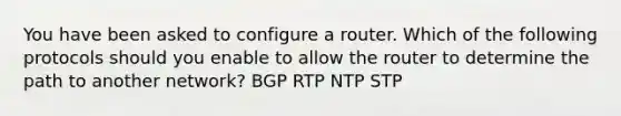 You have been asked to configure a router. Which of the following protocols should you enable to allow the router to determine the path to another network? BGP RTP NTP STP