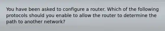 You have been asked to configure a router. Which of the following protocols should you enable to allow the router to determine the path to another network?