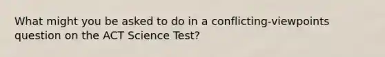 What might you be asked to do in a conflicting-viewpoints question on the ACT Science Test?