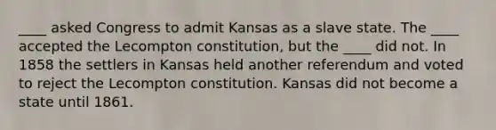 ____ asked Congress to admit Kansas as a slave state. The ____ accepted the Lecompton constitution, but the ____ did not. In 1858 the settlers in Kansas held another referendum and voted to reject the Lecompton constitution. Kansas did not become a state until 1861.