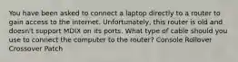 You have been asked to connect a laptop directly to a router to gain access to the internet. Unfortunately, this router is old and doesn't support MDIX on its ports. What type of cable should you use to connect the computer to the router? Console Rollover Crossover Patch