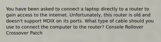 You have been asked to connect a laptop directly to a router to gain access to the internet. Unfortunately, this router is old and doesn't support MDIX on its ports. What type of cable should you use to connect the computer to the router? Console Rollover Crossover Patch