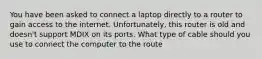 You have been asked to connect a laptop directly to a router to gain access to the internet. Unfortunately, this router is old and doesn't support MDIX on its ports. What type of cable should you use to connect the computer to the route