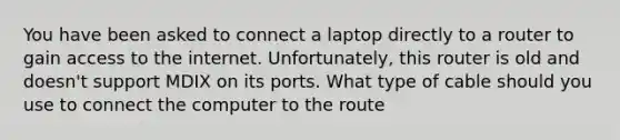 You have been asked to connect a laptop directly to a router to gain access to the internet. Unfortunately, this router is old and doesn't support MDIX on its ports. What type of cable should you use to connect the computer to the route