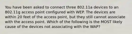 You have been asked to connect three 802.11a devices to an 802.11g access point configured with WEP. The devices are within 20 feet of the access point, but they still cannot associate with the access point. Which of the following is the MOST likely cause of the devices not associating with the WAP?