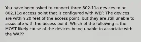 You have been asked to connect three 802.11a devices to an 802.11g access point that is configured with WEP. The devices are within 20 feet of the access point, but they are still unable to associate with the access point. Which of the following is the MOST likely cause of the devices being unable to associate with the WAP?