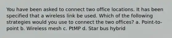 You have been asked to connect two office locations. It has been specified that a wireless link be used. Which of the following strategies would you use to connect the two offices? a. Point-to-point b. Wireless mesh c. PtMP d. Star bus hybrid