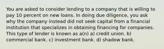 You are asked to consider lending to a company that is willing to pay 10 percent on new loans. In doing due diligence, you ask why the company instead did not seek capital from a financial institution that specializes in obtaining financing for companies. This type of lender is known as a(n) a) credit union. b) commercial bank. c) investment bank. d) shadow bank.