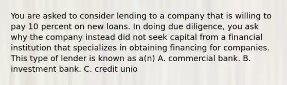 You are asked to consider lending to a company that is willing to pay 10 percent on new loans. In doing due diligence, you ask why the company instead did not seek capital from a financial institution that specializes in obtaining financing for companies. This type of lender is known as a(n) A. commercial bank. B. investment bank. C. credit unio