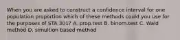 When you are asked to construct a confidence interval for one population proportion which of these methods could you use for the purposes of STA 301? A. prop.test B. binom.test C. Wald method D. simultion based method