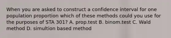 When you are asked to construct a confidence interval for one population proportion which of these methods could you use for the purposes of STA 301? A. prop.test B. binom.test C. Wald method D. simultion based method