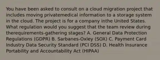 You have been asked to consult on a cloud migration project that includes moving privatemedical information to a storage system in the cloud. The project is for a company inthe United States. What regulation would you suggest that the team review during therequirements-gathering stages? A. General Data Protection Regulations (GDPR) B. Sarbanes-Oxley (SOX) C. Payment Card Industry Data Security Standard (PCI DSS) D. Health Insurance Portability and Accountability Act (HIPAA)