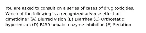 You are asked to consult on a series of cases of drug toxicities. Which of the following is a recognized adverse effect of cimetidine? (A) Blurred vision (B) Diarrhea (C) Orthostatic hypotension (D) P450 hepatic enzyme inhibition (E) Sedation