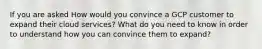 If you are asked How would you convince a GCP customer to expand their cloud services? What do you need to know in order to understand how you can convince them to expand?